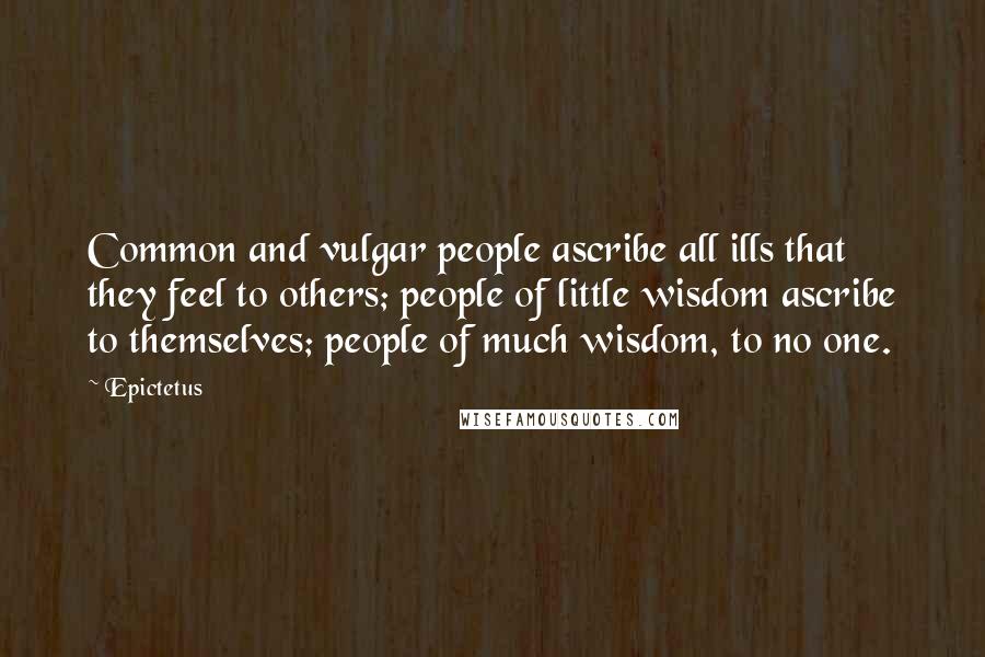 Epictetus Quotes: Common and vulgar people ascribe all ills that they feel to others; people of little wisdom ascribe to themselves; people of much wisdom, to no one.