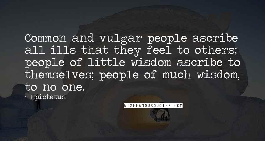 Epictetus Quotes: Common and vulgar people ascribe all ills that they feel to others; people of little wisdom ascribe to themselves; people of much wisdom, to no one.