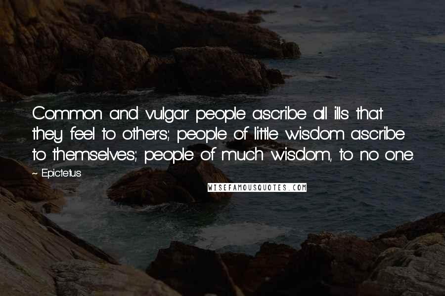 Epictetus Quotes: Common and vulgar people ascribe all ills that they feel to others; people of little wisdom ascribe to themselves; people of much wisdom, to no one.