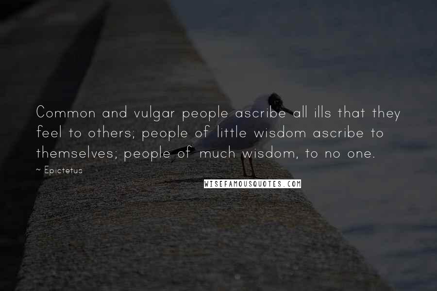 Epictetus Quotes: Common and vulgar people ascribe all ills that they feel to others; people of little wisdom ascribe to themselves; people of much wisdom, to no one.