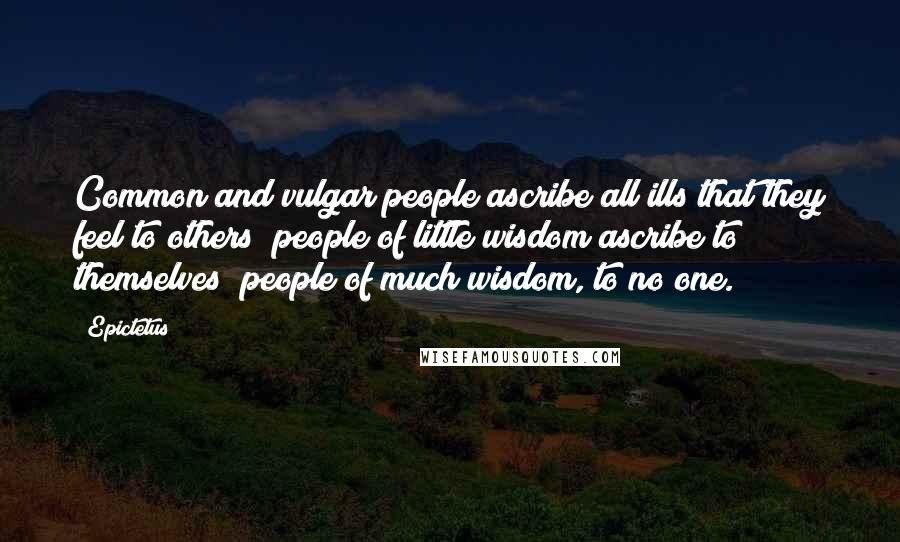Epictetus Quotes: Common and vulgar people ascribe all ills that they feel to others; people of little wisdom ascribe to themselves; people of much wisdom, to no one.