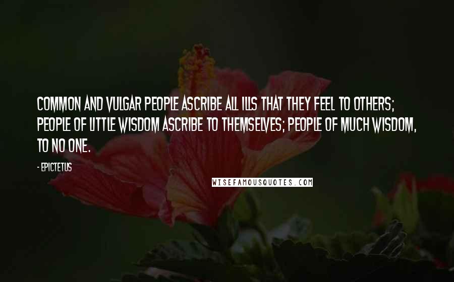 Epictetus Quotes: Common and vulgar people ascribe all ills that they feel to others; people of little wisdom ascribe to themselves; people of much wisdom, to no one.