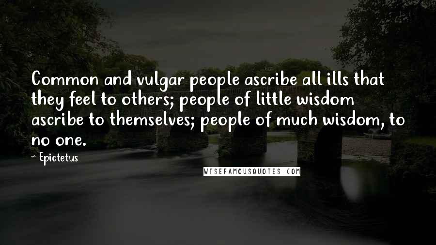 Epictetus Quotes: Common and vulgar people ascribe all ills that they feel to others; people of little wisdom ascribe to themselves; people of much wisdom, to no one.