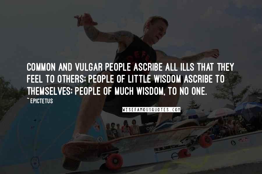 Epictetus Quotes: Common and vulgar people ascribe all ills that they feel to others; people of little wisdom ascribe to themselves; people of much wisdom, to no one.