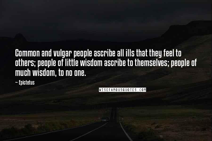 Epictetus Quotes: Common and vulgar people ascribe all ills that they feel to others; people of little wisdom ascribe to themselves; people of much wisdom, to no one.