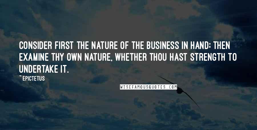 Epictetus Quotes: Consider first the nature of the business in hand; then examine thy own nature, whether thou hast strength to undertake it.