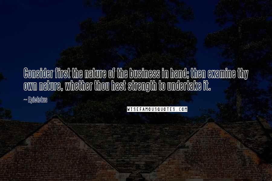 Epictetus Quotes: Consider first the nature of the business in hand; then examine thy own nature, whether thou hast strength to undertake it.