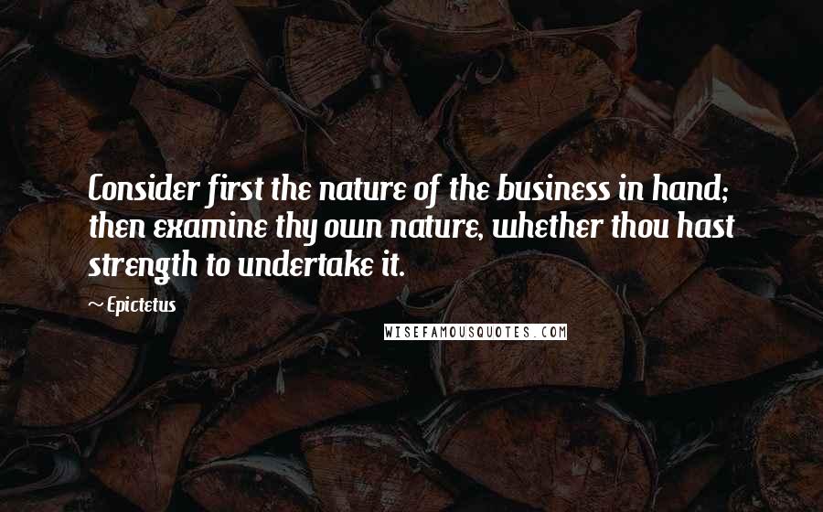 Epictetus Quotes: Consider first the nature of the business in hand; then examine thy own nature, whether thou hast strength to undertake it.