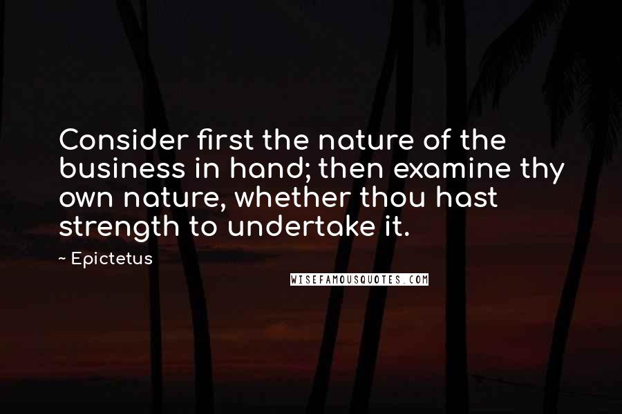 Epictetus Quotes: Consider first the nature of the business in hand; then examine thy own nature, whether thou hast strength to undertake it.