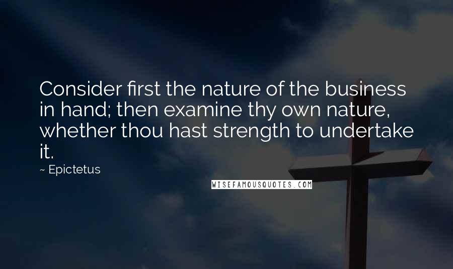 Epictetus Quotes: Consider first the nature of the business in hand; then examine thy own nature, whether thou hast strength to undertake it.