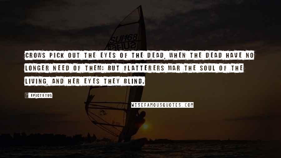 Epictetus Quotes: Crows pick out the eyes of the dead, when the dead have no longer need of them; but flatterers mar the soul of the living, and her eyes they blind.