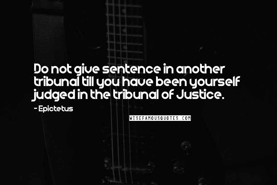 Epictetus Quotes: Do not give sentence in another tribunal till you have been yourself judged in the tribunal of Justice.