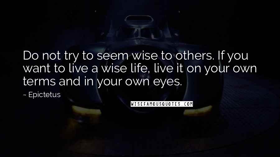 Epictetus Quotes: Do not try to seem wise to others. If you want to live a wise life, live it on your own terms and in your own eyes.