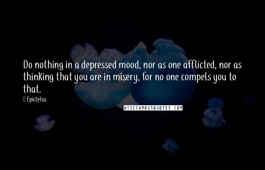 Epictetus Quotes: Do nothing in a depressed mood, nor as one afflicted, nor as thinking that you are in misery, for no one compels you to that.