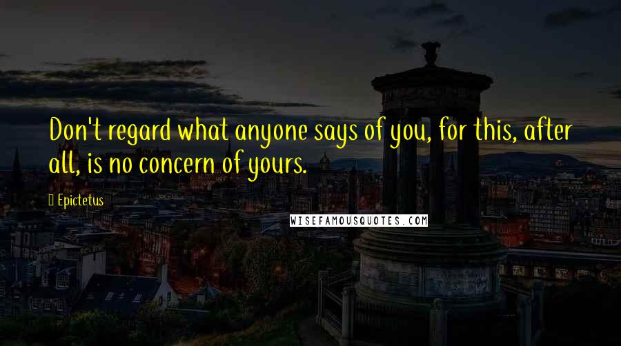 Epictetus Quotes: Don't regard what anyone says of you, for this, after all, is no concern of yours.