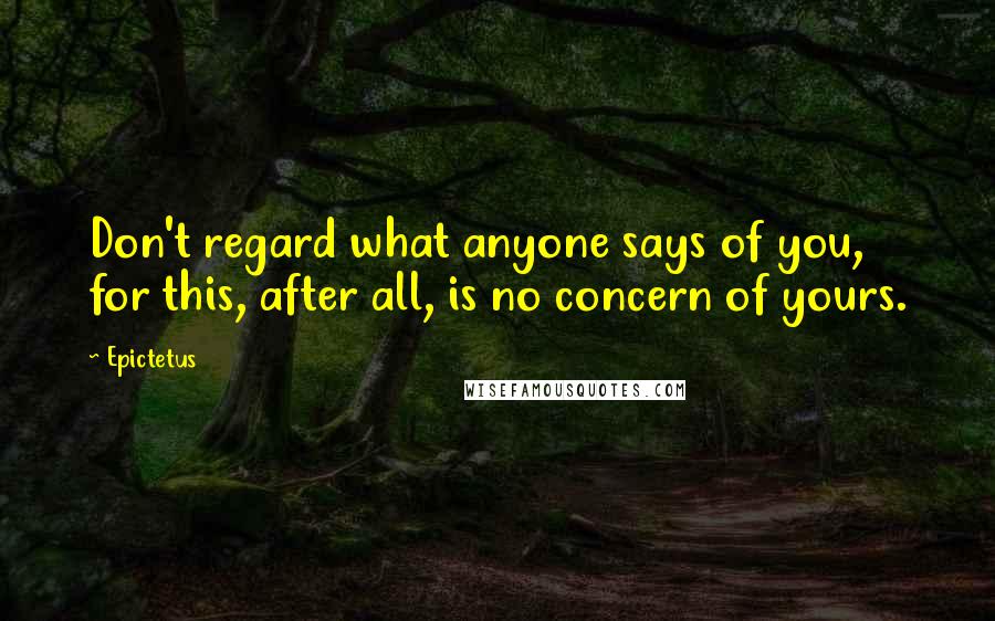 Epictetus Quotes: Don't regard what anyone says of you, for this, after all, is no concern of yours.