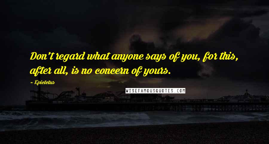 Epictetus Quotes: Don't regard what anyone says of you, for this, after all, is no concern of yours.