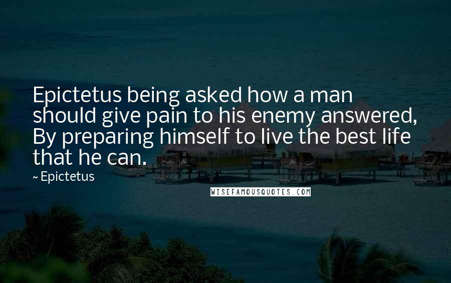 Epictetus Quotes: Epictetus being asked how a man should give pain to his enemy answered, By preparing himself to live the best life that he can.