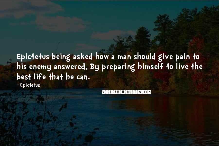 Epictetus Quotes: Epictetus being asked how a man should give pain to his enemy answered, By preparing himself to live the best life that he can.