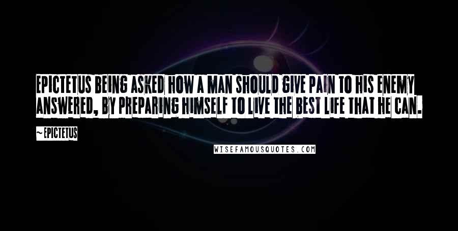 Epictetus Quotes: Epictetus being asked how a man should give pain to his enemy answered, By preparing himself to live the best life that he can.