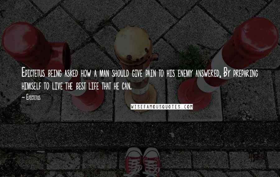 Epictetus Quotes: Epictetus being asked how a man should give pain to his enemy answered, By preparing himself to live the best life that he can.