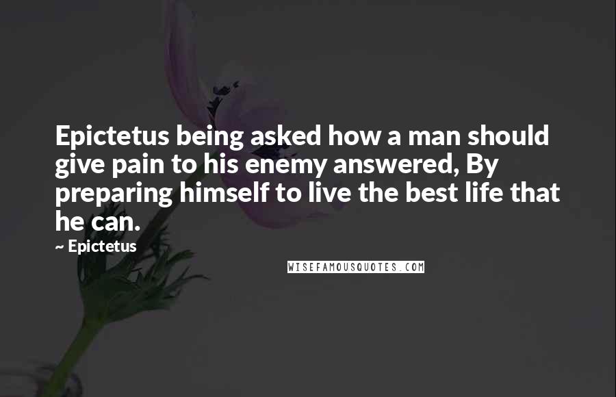 Epictetus Quotes: Epictetus being asked how a man should give pain to his enemy answered, By preparing himself to live the best life that he can.