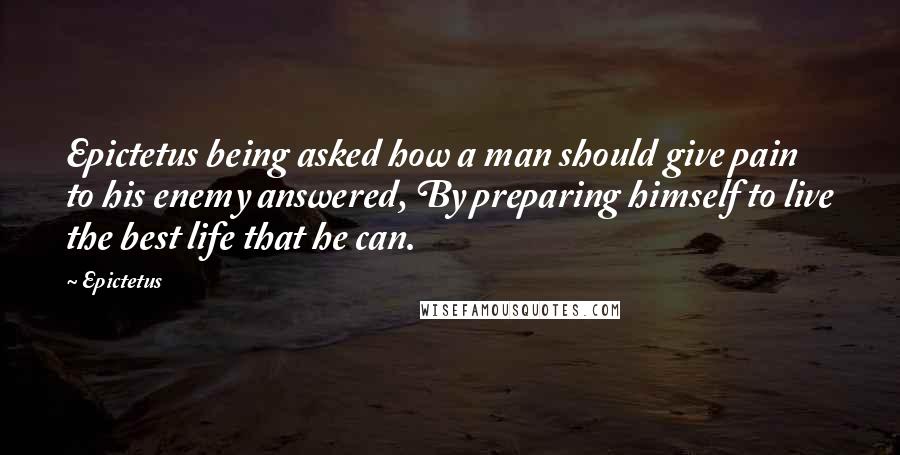 Epictetus Quotes: Epictetus being asked how a man should give pain to his enemy answered, By preparing himself to live the best life that he can.