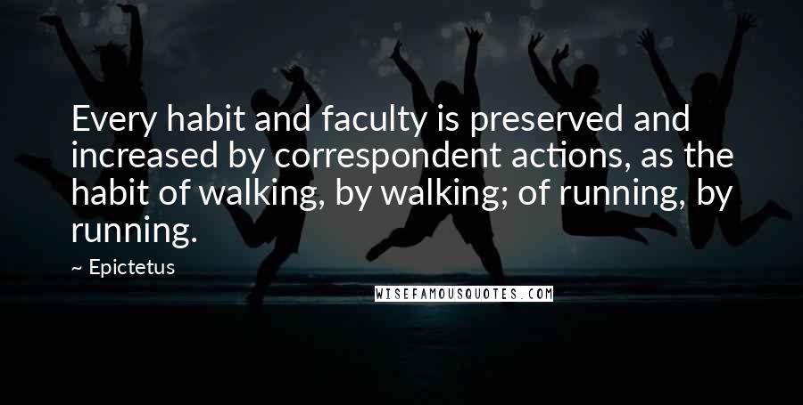Epictetus Quotes: Every habit and faculty is preserved and increased by correspondent actions, as the habit of walking, by walking; of running, by running.