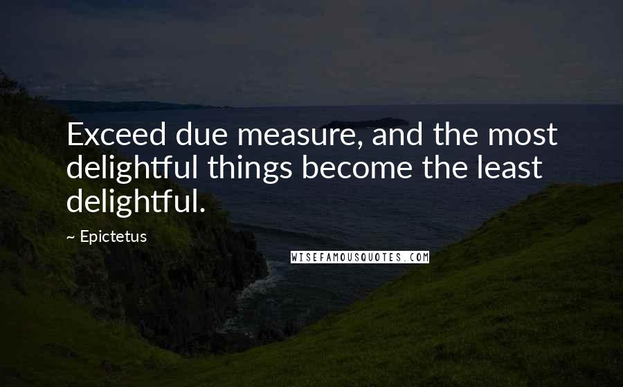 Epictetus Quotes: Exceed due measure, and the most delightful things become the least delightful.