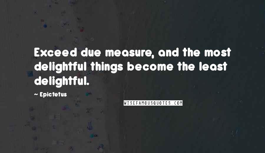 Epictetus Quotes: Exceed due measure, and the most delightful things become the least delightful.