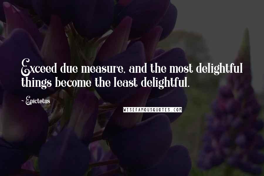 Epictetus Quotes: Exceed due measure, and the most delightful things become the least delightful.