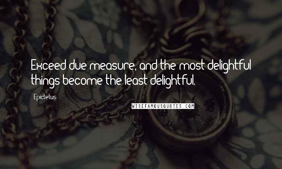 Epictetus Quotes: Exceed due measure, and the most delightful things become the least delightful.