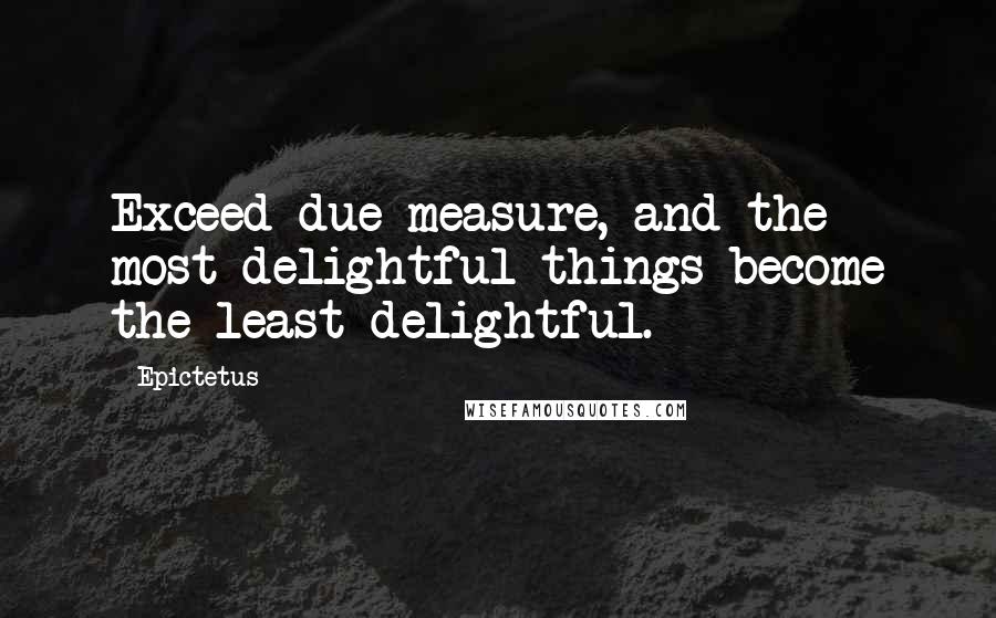 Epictetus Quotes: Exceed due measure, and the most delightful things become the least delightful.