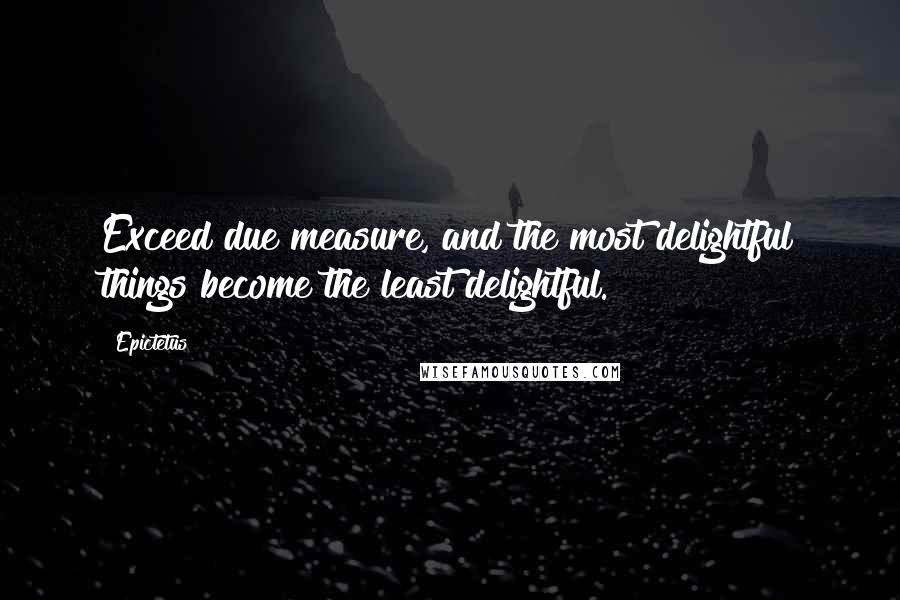 Epictetus Quotes: Exceed due measure, and the most delightful things become the least delightful.