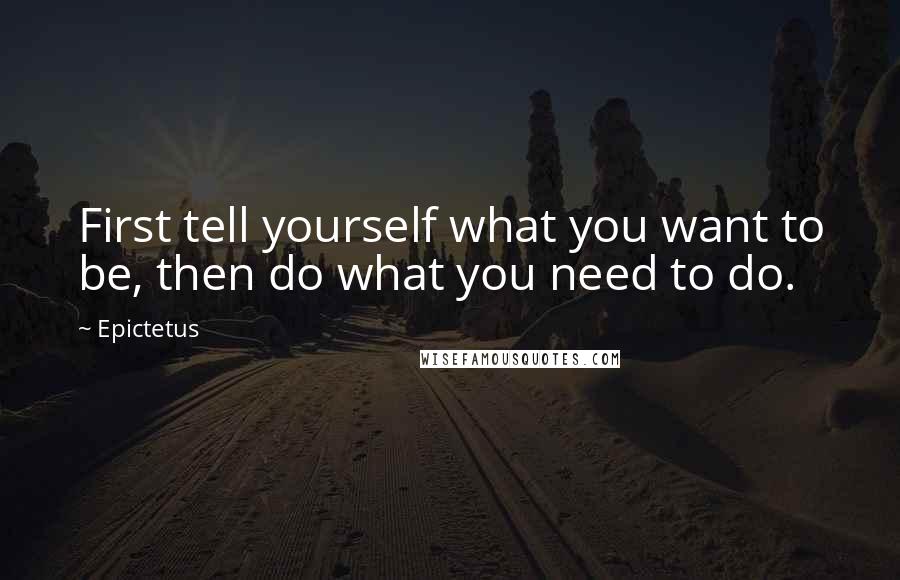 Epictetus Quotes: First tell yourself what you want to be, then do what you need to do.