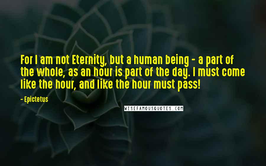 Epictetus Quotes: For I am not Eternity, but a human being - a part of the whole, as an hour is part of the day. I must come like the hour, and like the hour must pass!