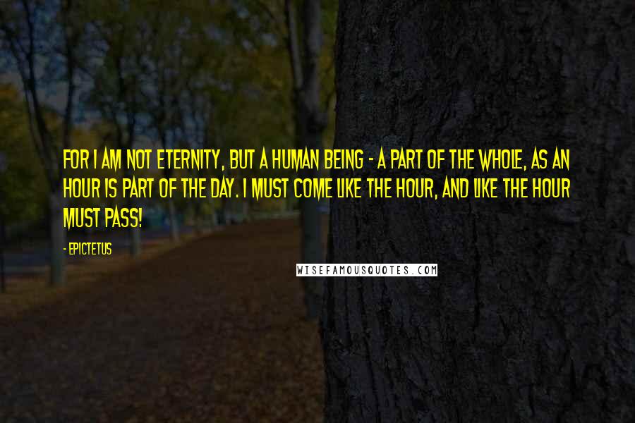 Epictetus Quotes: For I am not Eternity, but a human being - a part of the whole, as an hour is part of the day. I must come like the hour, and like the hour must pass!