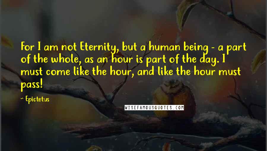 Epictetus Quotes: For I am not Eternity, but a human being - a part of the whole, as an hour is part of the day. I must come like the hour, and like the hour must pass!