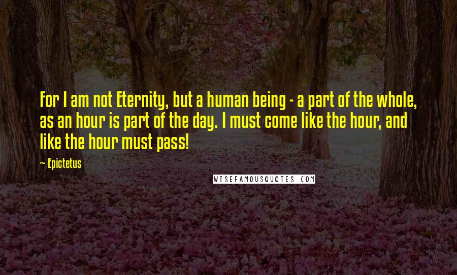 Epictetus Quotes: For I am not Eternity, but a human being - a part of the whole, as an hour is part of the day. I must come like the hour, and like the hour must pass!