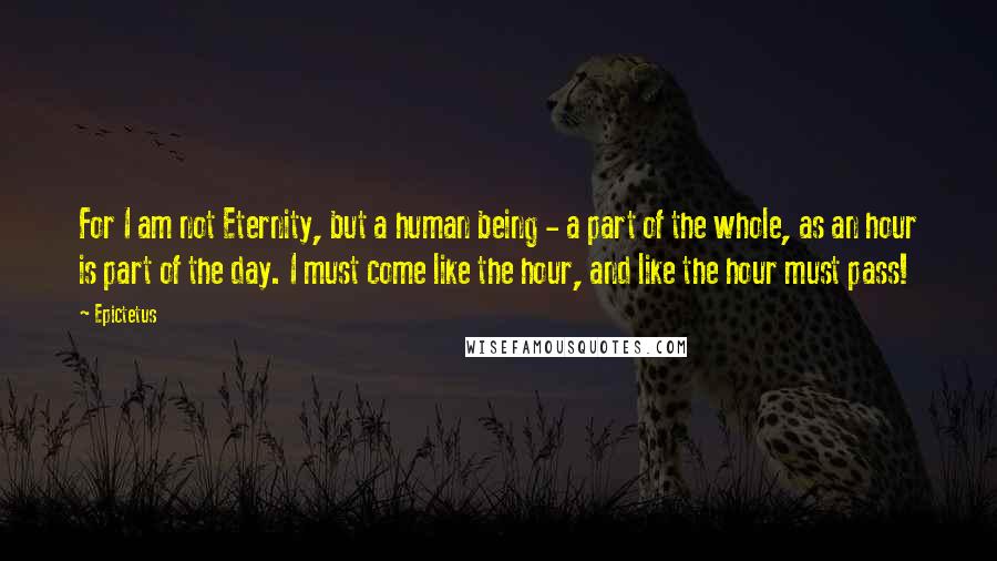 Epictetus Quotes: For I am not Eternity, but a human being - a part of the whole, as an hour is part of the day. I must come like the hour, and like the hour must pass!