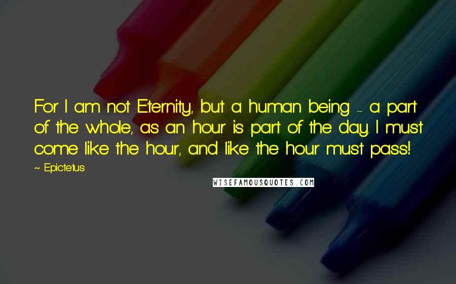 Epictetus Quotes: For I am not Eternity, but a human being - a part of the whole, as an hour is part of the day. I must come like the hour, and like the hour must pass!