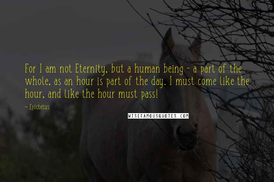 Epictetus Quotes: For I am not Eternity, but a human being - a part of the whole, as an hour is part of the day. I must come like the hour, and like the hour must pass!