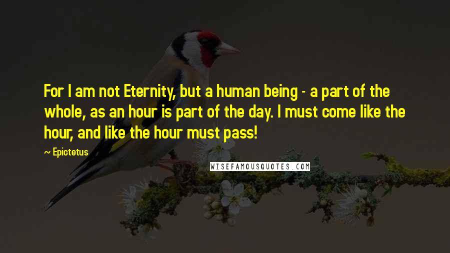 Epictetus Quotes: For I am not Eternity, but a human being - a part of the whole, as an hour is part of the day. I must come like the hour, and like the hour must pass!