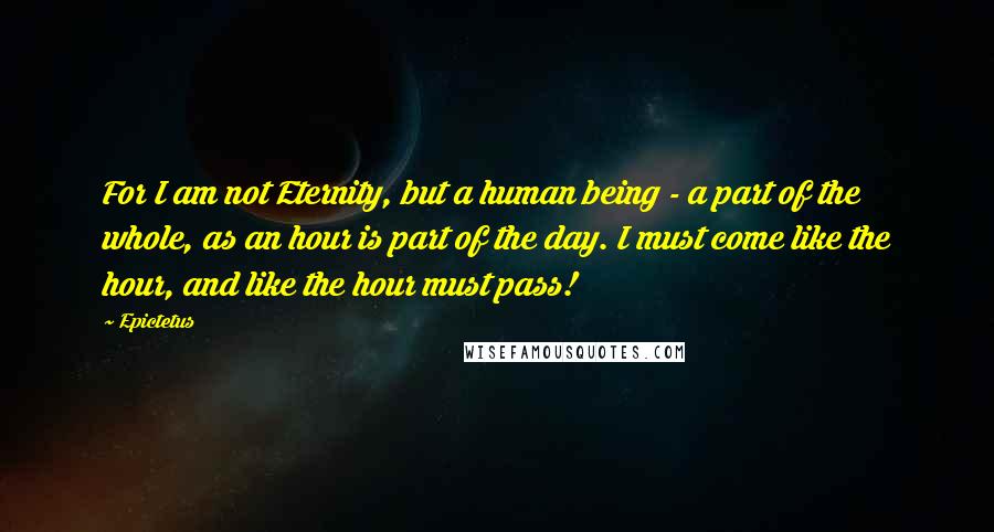 Epictetus Quotes: For I am not Eternity, but a human being - a part of the whole, as an hour is part of the day. I must come like the hour, and like the hour must pass!