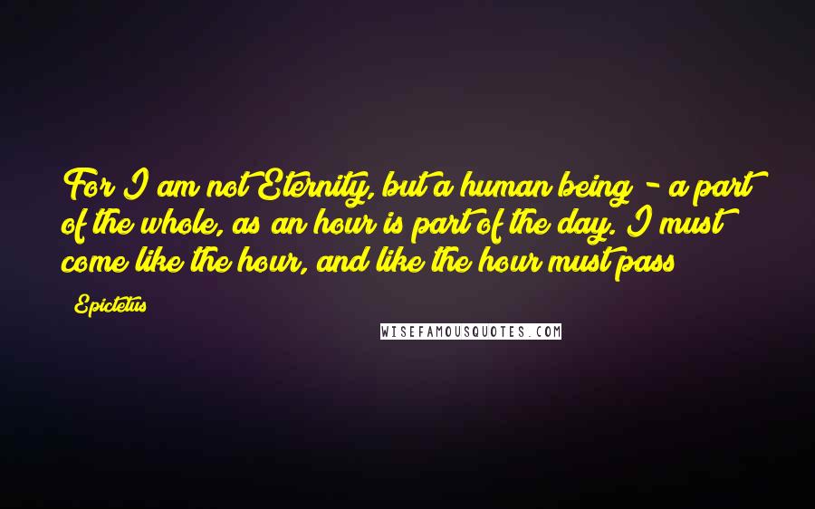 Epictetus Quotes: For I am not Eternity, but a human being - a part of the whole, as an hour is part of the day. I must come like the hour, and like the hour must pass!