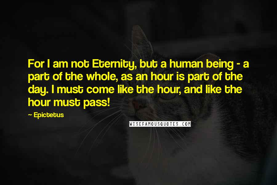 Epictetus Quotes: For I am not Eternity, but a human being - a part of the whole, as an hour is part of the day. I must come like the hour, and like the hour must pass!