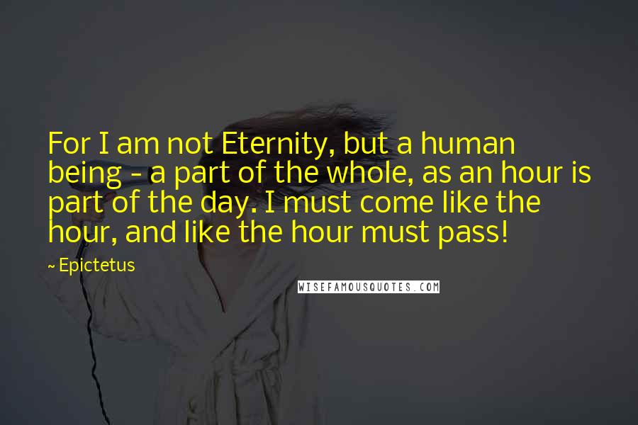 Epictetus Quotes: For I am not Eternity, but a human being - a part of the whole, as an hour is part of the day. I must come like the hour, and like the hour must pass!