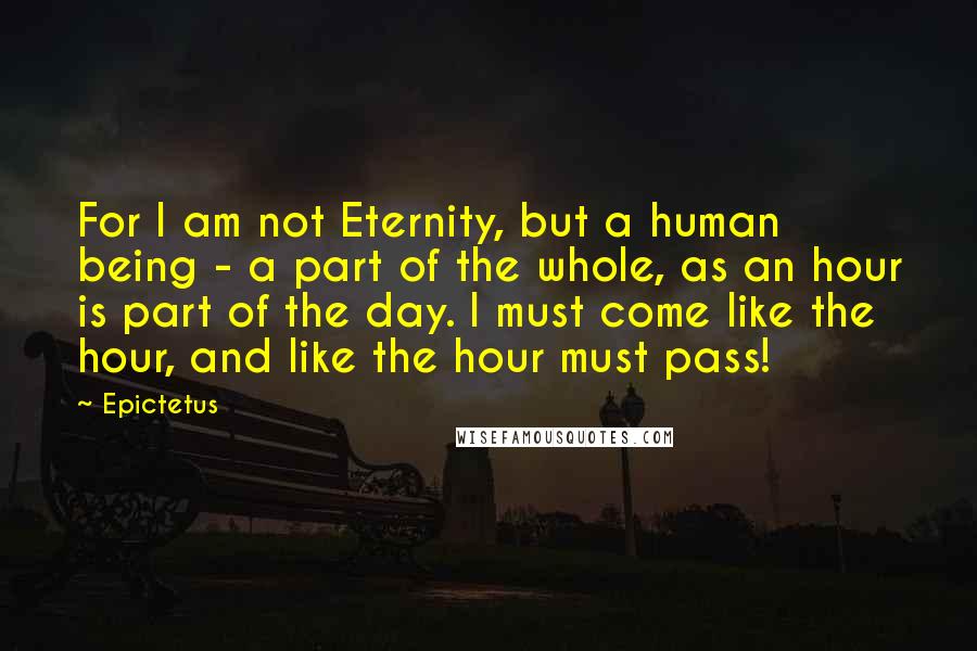 Epictetus Quotes: For I am not Eternity, but a human being - a part of the whole, as an hour is part of the day. I must come like the hour, and like the hour must pass!