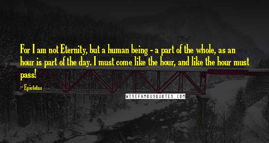 Epictetus Quotes: For I am not Eternity, but a human being - a part of the whole, as an hour is part of the day. I must come like the hour, and like the hour must pass!