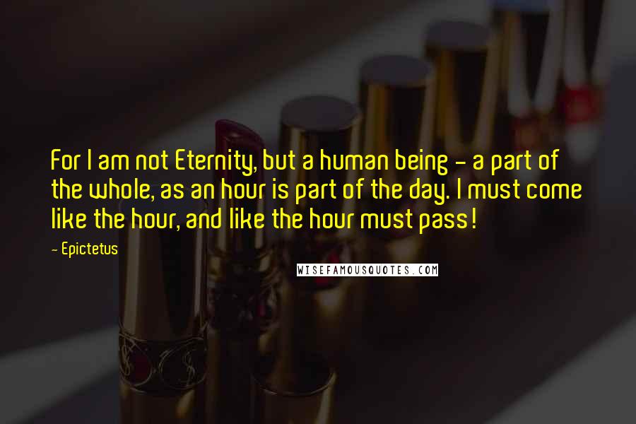 Epictetus Quotes: For I am not Eternity, but a human being - a part of the whole, as an hour is part of the day. I must come like the hour, and like the hour must pass!